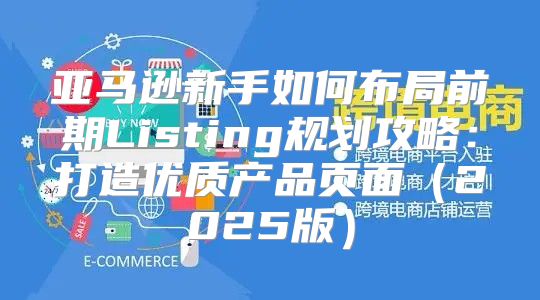 亚马逊新手如何布局前期Listing规划攻略：打造优质产品页面2025版
