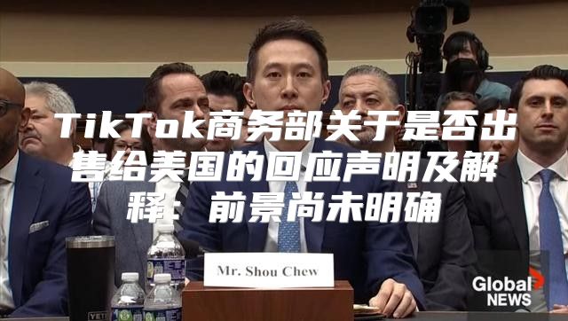 TikTok商务部关于是否出售给美国的回应声明及解释：前景尚未明确
