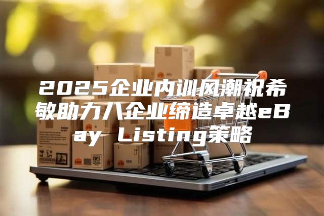 2025企业内训风潮祝希敏助力八企业缔造卓越eBay Listing策略