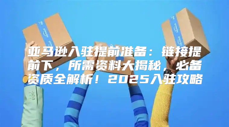 亚马逊入驻提前准备：链接提前下，所需资料大揭秘，必备资质全解析！2025入驻攻略