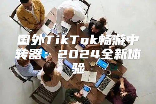 国外TikTok畅游中转器：2025全新体验