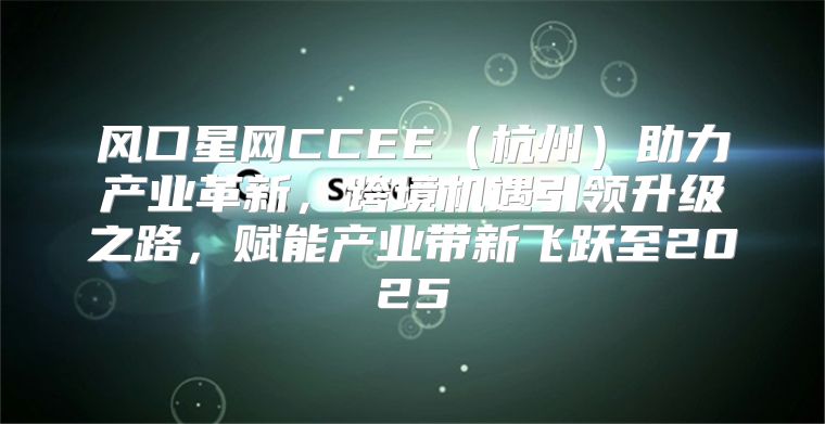 风口星网CCEE杭州助力产业革新，跨境机遇引领升级之路，赋能产业带新飞跃至2025