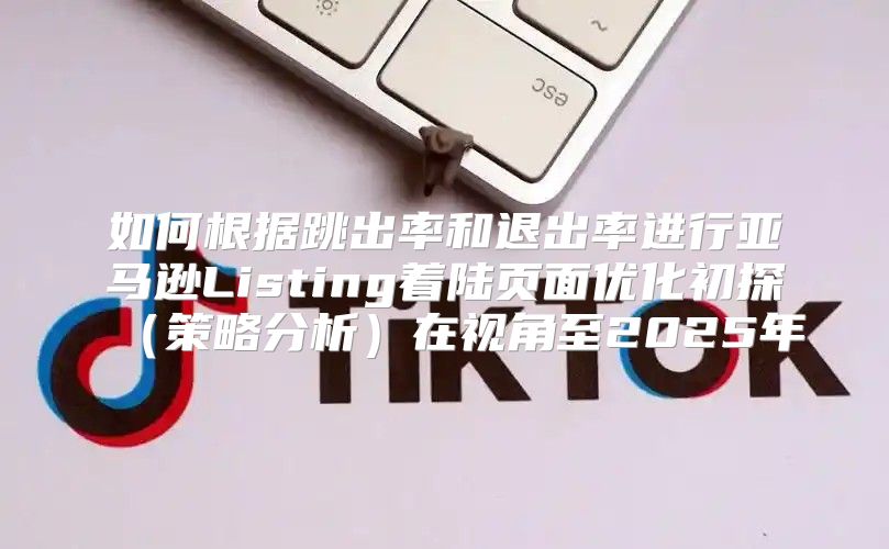 如何根据跳出率和退出率进行亚马逊Listing着陆页面优化初探策略分析在视角至2025年