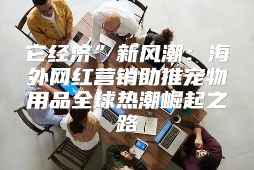 它经济”新风潮：海外网红营销助推宠物用品全球热潮崛起之路