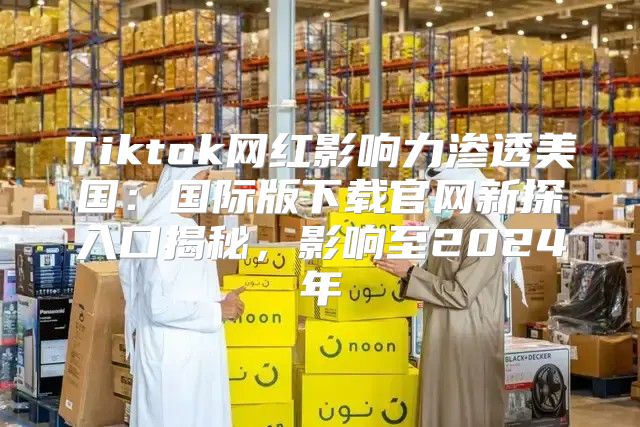 Tiktok网红影响力渗透美国：国际版下载官网新探入口揭秘，影响至2025年