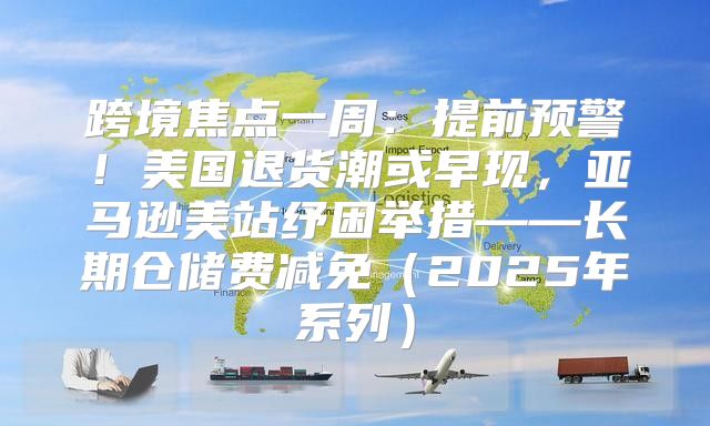 跨境焦点一周：提前预警！美国退货潮或早现，亚马逊美站纾困举措——长期仓储费减免2025年系列
