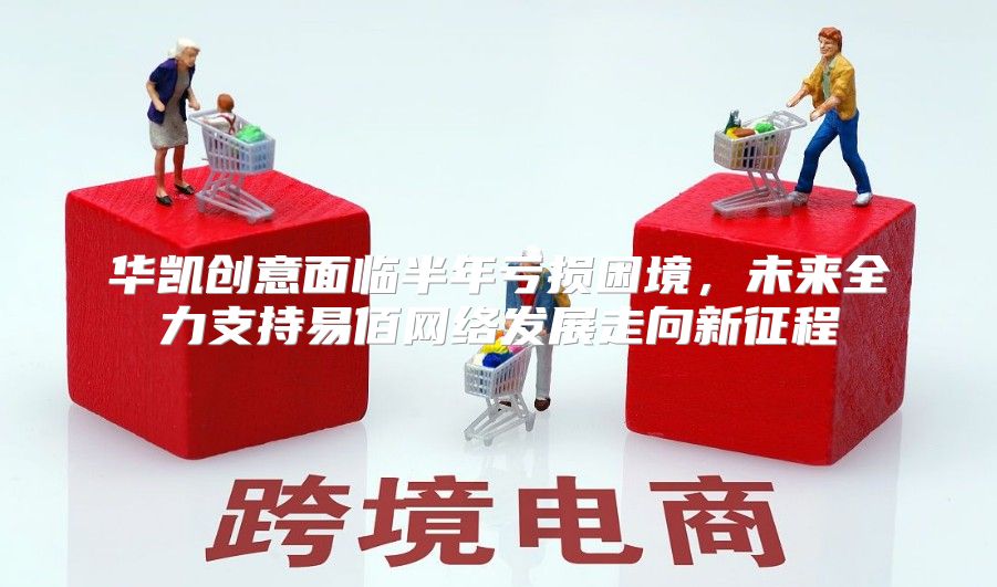 华凯创意面临半年亏损困境，未来全力支持易佰网络发展走向新征程