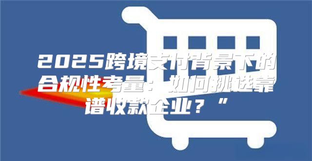 2025跨境支付背景下的合规性考量：如何挑选靠谱收款企业？”