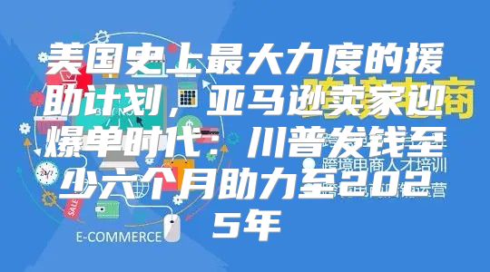 美国史上最大力度的援助计划，亚马逊卖家迎爆单时代：川普发钱至少六个月助力至2025年
