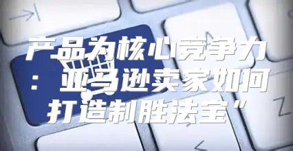 产品为核心竞争力：亚马逊卖家如何打造制胜法宝”