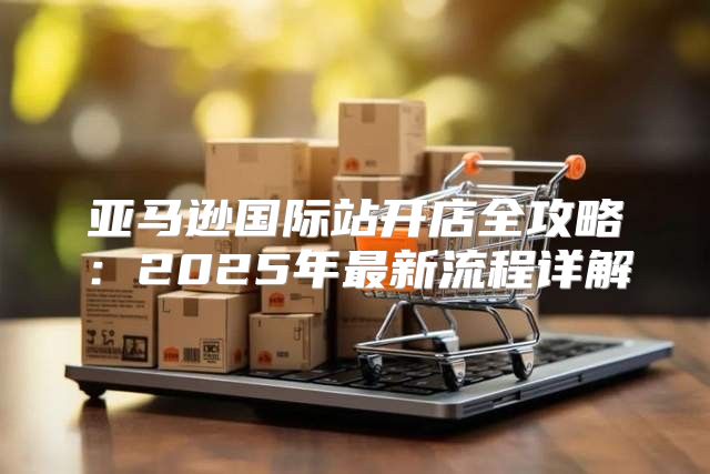 亚马逊国际站开店全攻略：2025年最新流程详解
