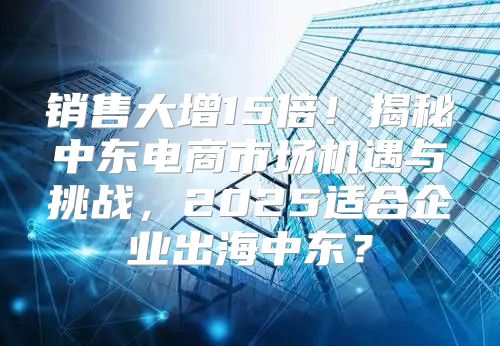 销售大增15倍！揭秘中东电商市场机遇与挑战，2025适合企业出海中东？