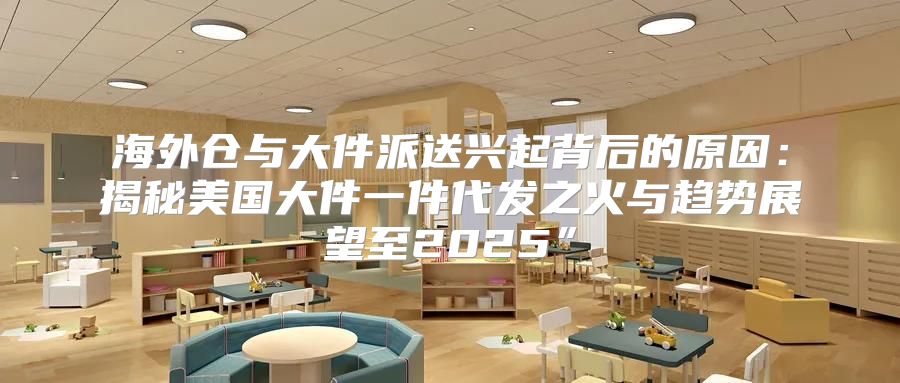 海外仓与大件派送兴起背后的原因：揭秘美国大件一件代发之火与趋势展望至2025”