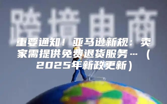 重要通知！亚马逊新规：卖家需提供免费退货服务…2025年新政更新