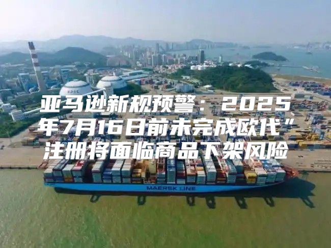 亚马逊新规预警：2025年7月16日前未完成欧代”注册将面临商品下架风险