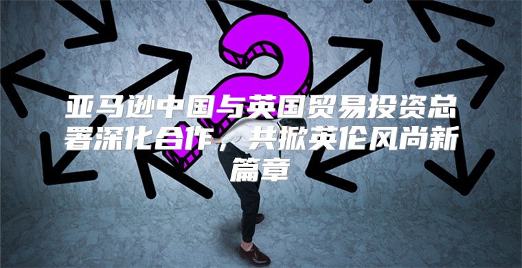 亚马逊中国与英国贸易投资总署深化合作，共掀英伦风尚新篇章