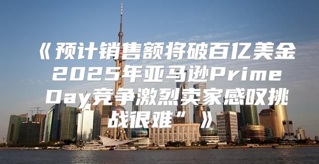 预计销售额将破百亿美金2025年亚马逊PrimeDay竞争激烈卖家感叹挑战很难”