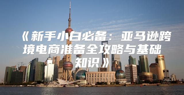 新手小白必备：亚马逊跨境电商准备全攻略与基础知识