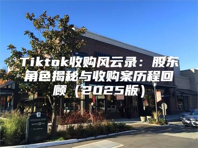 Tiktok收购风云录：股东角色揭秘与收购案历程回顾2025版