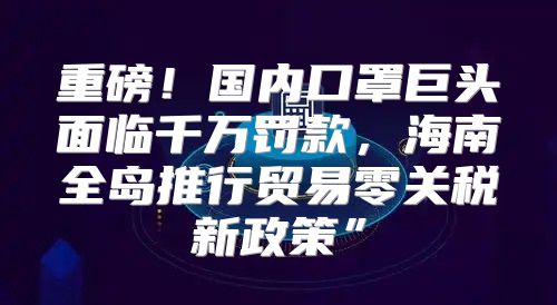 重磅！国内口罩巨头面临千万罚款，海南全岛推行贸易零关税新政策”