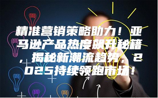 精准营销策略助力！亚马逊产品热度飙升秘籍，揭秘新潮流趋势，2025持续领跑市场！