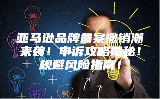 亚马逊品牌备案撤销潮来袭！申诉攻略揭秘！规避风险指南！