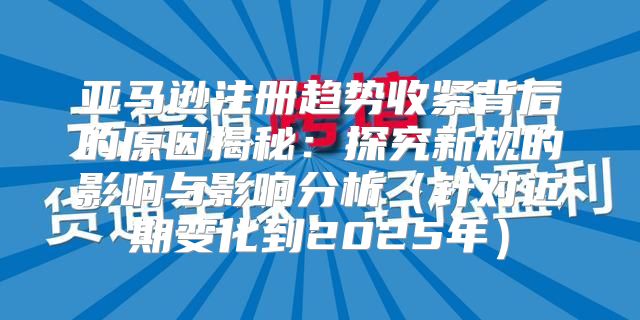 亚马逊注册趋势收紧背后的原因揭秘：探究新规的影响与影响分析针对近期变化到2025年
