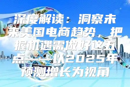 深度解读：洞察未来美国电商趋势，把握机遇需做好这五点——以2025年预测增长为视角