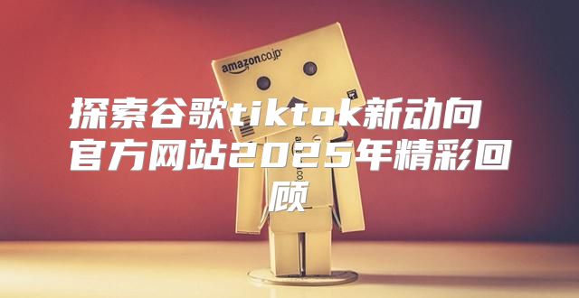 探索谷歌tiktok新动向 官方网站2025年精彩回顾