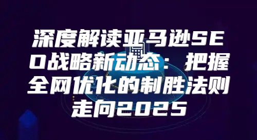 深度解读亚马逊SEO战略新动态：把握全网优化的制胜法则走向2025