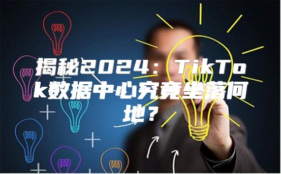 揭秘2025TikTok数据中心究竟坐落何地？