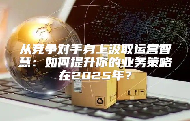 从竞争对手身上汲取运营智慧：如何提升你的业务策略在2025年？