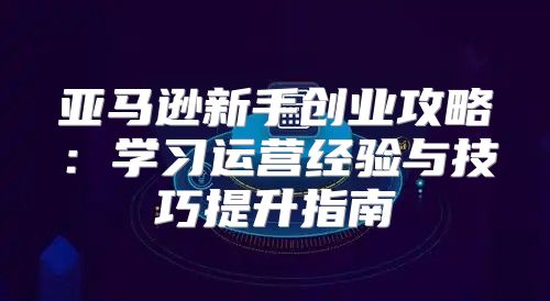 亚马逊新手创业攻略：学习运营经验与技巧提升指南