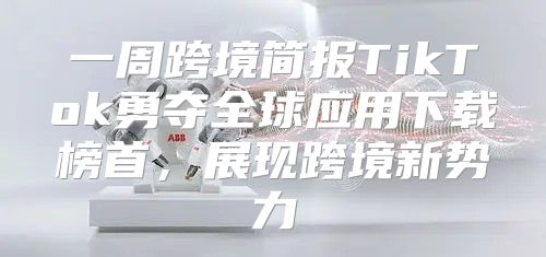 一周跨境简报TikTok勇夺全球应用下载榜首，展现跨境新势力