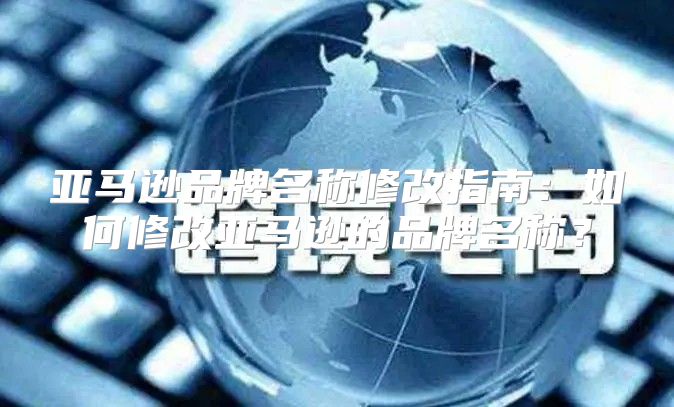 亚马逊品牌名称修改指南：如何修改亚马逊的品牌名称？