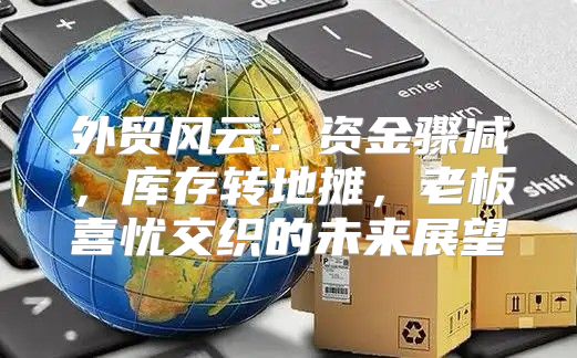 外贸风云：资金骤减，库存转地摊，老板喜忧交织的未来展望