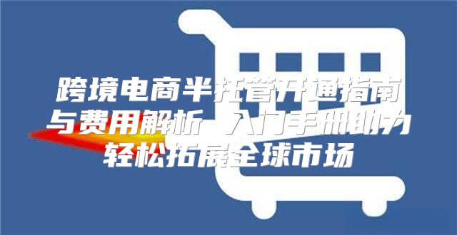 跨境电商半托管开通指南与费用解析 入门手册助力轻松拓展全球市场