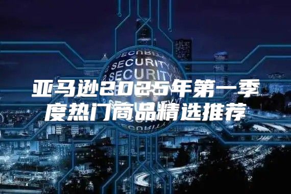 亚马逊2025年第一季度热门商品精选推荐