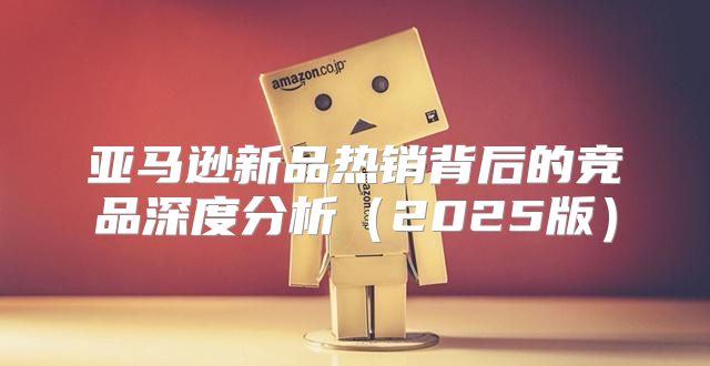 亚马逊新品热销背后的竞品深度分析2025版
