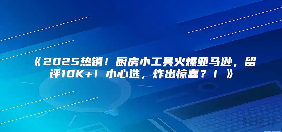 2025热销！厨房小工具火爆亚马逊，留评10K+！小心选，炸出惊喜？！