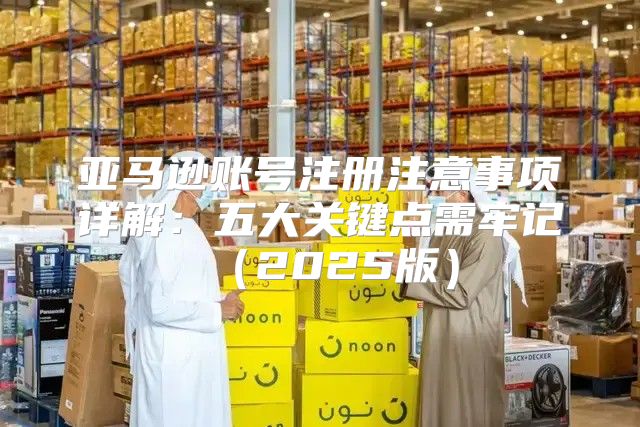 亚马逊账号注册注意事项详解：五大关键点需牢记2025版