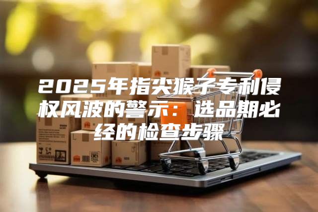 2025年指尖猴子专利侵权风波的警示：选品期必经的检查步骤