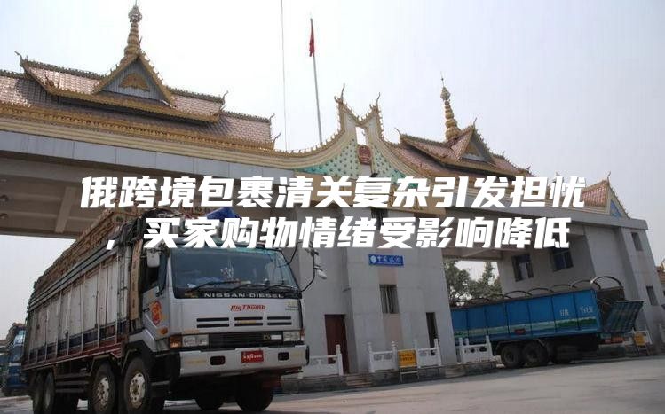 俄跨境包裹清关复杂引发担忧，买家购物情绪受影响降低