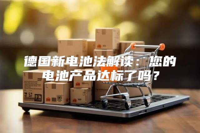 德国新电池法解读：您的电池产品达标了吗？