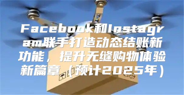 Facebook和Instagram联手打造动态结账新功能，提升无缝购物体验新篇章预计2025年