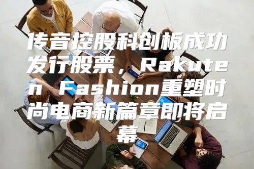 传音控股科创板成功发行股票，Rakuten Fashion重塑时尚电商新篇章即将启幕