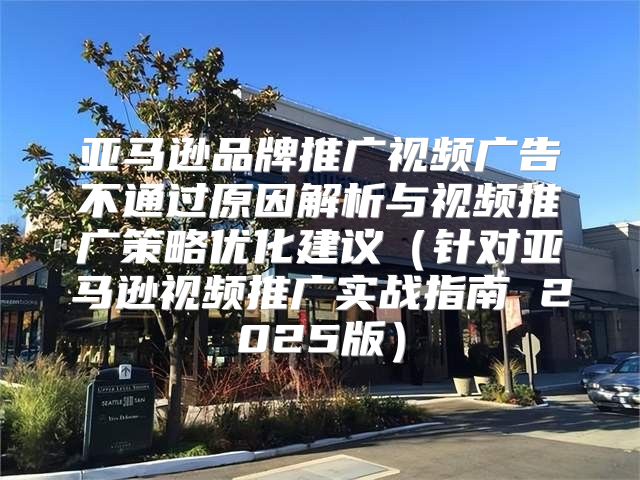 亚马逊品牌推广视频广告不通过原因解析与视频推广策略优化建议针对亚马逊视频推广实战指南 2025版