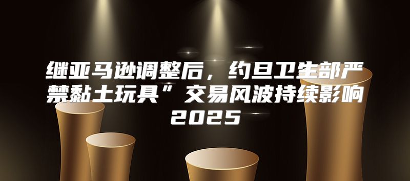 继亚马逊调整后，约旦卫生部严禁黏土玩具”交易风波持续影响2025
