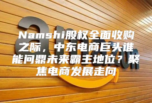 Namshi股权全面收购之际，中东电商巨头谁能问鼎未来霸主地位？聚焦电商发展走向