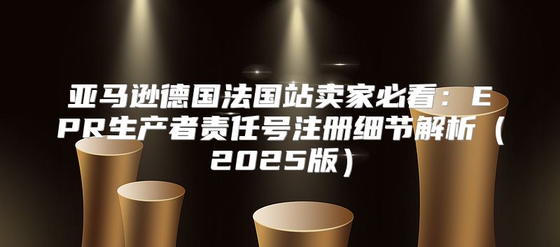 亚马逊德国法国站卖家必看：EPR生产者责任号注册细节解析2025版